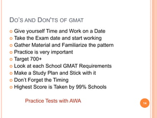 DO’S AND DON'TS OF GMAT
 Give yourself Time and Work on a Date
 Take the Exam date and start working
 Gather Material and Familiarize the pattern
 Practice is very important
 Target 700+
 Look at each School GMAT Requirements
 Make a Study Plan and Stick with it
 Don’t Forget the Timing
 Highest Score is Taken by 99% Schools


      Practice Tests with AWA                   14
 