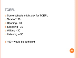 TOEFL
 Some schools might ask for TOEFL
 Total of 120

 Reading - 30

 Speaking - 30

 Writing - 30

 Listening – 30



   100+ would be sufficient


                                     15
 