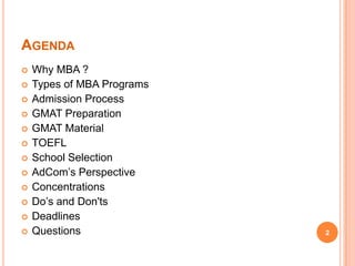 AGENDA
   Why MBA ?
   Types of MBA Programs
   Admission Process
   GMAT Preparation
   GMAT Material
   TOEFL
   School Selection
   AdCom’s Perspective
   Concentrations
   Do’s and Don'ts
   Deadlines
   Questions               2
 