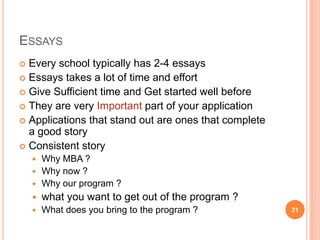 ESSAYS
 Every school typically has 2-4 essays
 Essays takes a lot of time and effort
 Give Sufficient time and Get started well before
 They are very Important part of your application
 Applications that stand out are ones that complete
  a good story
 Consistent story
     Why MBA ?
     Why now ?
     Why our program ?
       what you want to get out of the program ?
       What does you bring to the program ?           21
 