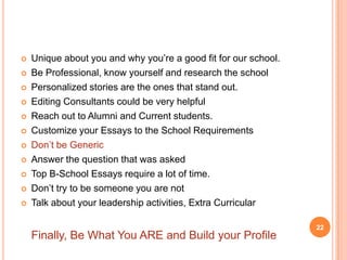    Unique about you and why you’re a good fit for our school.
   Be Professional, know yourself and research the school
   Personalized stories are the ones that stand out.
   Editing Consultants could be very helpful
   Reach out to Alumni and Current students.
   Customize your Essays to the School Requirements
   Don’t be Generic
   Answer the question that was asked
   Top B-School Essays require a lot of time.
   Don’t try to be someone you are not
   Talk about your leadership activities, Extra Curricular

                                                                 22
    Finally, Be What You ARE and Build your Profile
 