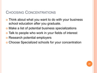 CHOOSING CONCENTRATIONS
 Think about what you want to do with your business
  school education after you graduate.
 Make a list of potential business specializations

 Talk to people who work in your fields of interest

 Research potential employers

 Choose Specialized schools for your concentration




                                                       27
 