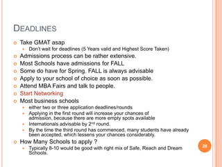 DEADLINES
   Take GMAT asap
       Don’t wait for deadlines (5 Years valid and Highest Score Taken)
   Admissions process can be rather extensive.
   Most Schools have admissions for FALL
   Some do have for Spring. FALL is always advisable
   Apply to your school of choice as soon as possible.
   Attend MBA Fairs and talk to people.
   Start Networking
   Most business schools
     either two or three application deadlines/rounds
     Applying in the first round will increase your chances of
      admission, because there are more empty spots available
     Internationals advisable by 2nd round.
     By the time the third round has commenced, many students have already
      been accepted, which lessens your chances considerably.
   How Many Schools to apply ?
       Typically 8-10 would be good with right mix of Safe, Reach and Dream   28
        Schools.
 