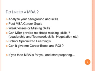 DO I NEED A MBA ?
 Analyze your background and skills
 Post MBA Career Goals

 Weaknesses or Missing Skills

 Can MBA provide me those missing skills ?
  (Leadership and Teamwork skills, Negotiation etc)
 School Specialized Learning's

 Can it give me Career Boost and ROI ?



   If yes then MBA is for you and start preparing…

                                                      4
 