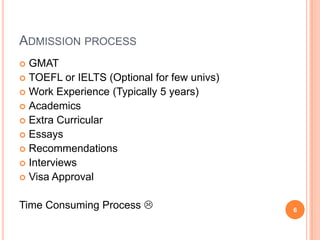 ADMISSION PROCESS
 GMAT
 TOEFL or IELTS (Optional for few univs)
 Work Experience (Typically 5 years)
 Academics
 Extra Curricular
 Essays
 Recommendations
 Interviews
 Visa Approval


Time Consuming Process                     6
 