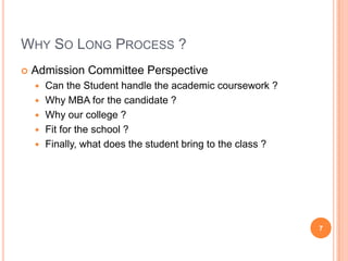 WHY SO LONG PROCESS ?
   Admission Committee Perspective
       Can the Student handle the academic coursework ?
       Why MBA for the candidate ?
       Why our college ?
       Fit for the school ?
       Finally, what does the student bring to the class ?




                                                              7
 