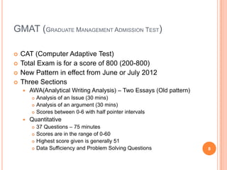 GMAT (GRADUATE MANAGEMENT ADMISSION TEST)

   CAT (Computer Adaptive Test)
   Total Exam is for a score of 800 (200-800)
   New Pattern in effect from June or July 2012
   Three Sections
       AWA(Analytical Writing Analysis) – Two Essays (Old pattern)
           Analysis of an Issue (30 mins)
           Analysis of an argument (30 mins)
           Scores between 0-6 with half pointer intervals
       Quantitative
           37 Questions – 75 minutes
           Scores are in the range of 0-60
           Highest score given is generally 51
           Data Sufficiency and Problem Solving Questions            8
 