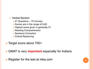    Verbal Section
         41 Questions – 75 minutes
         Scores are in the range of 0-60

         Highest score given is generally 51

         Reading Comprehension

         Sentence Correction

         Critical Reasoning




   Target score about 700+

   GMAT is very important especially for Indians

   Register for the test at mba.com                9
 