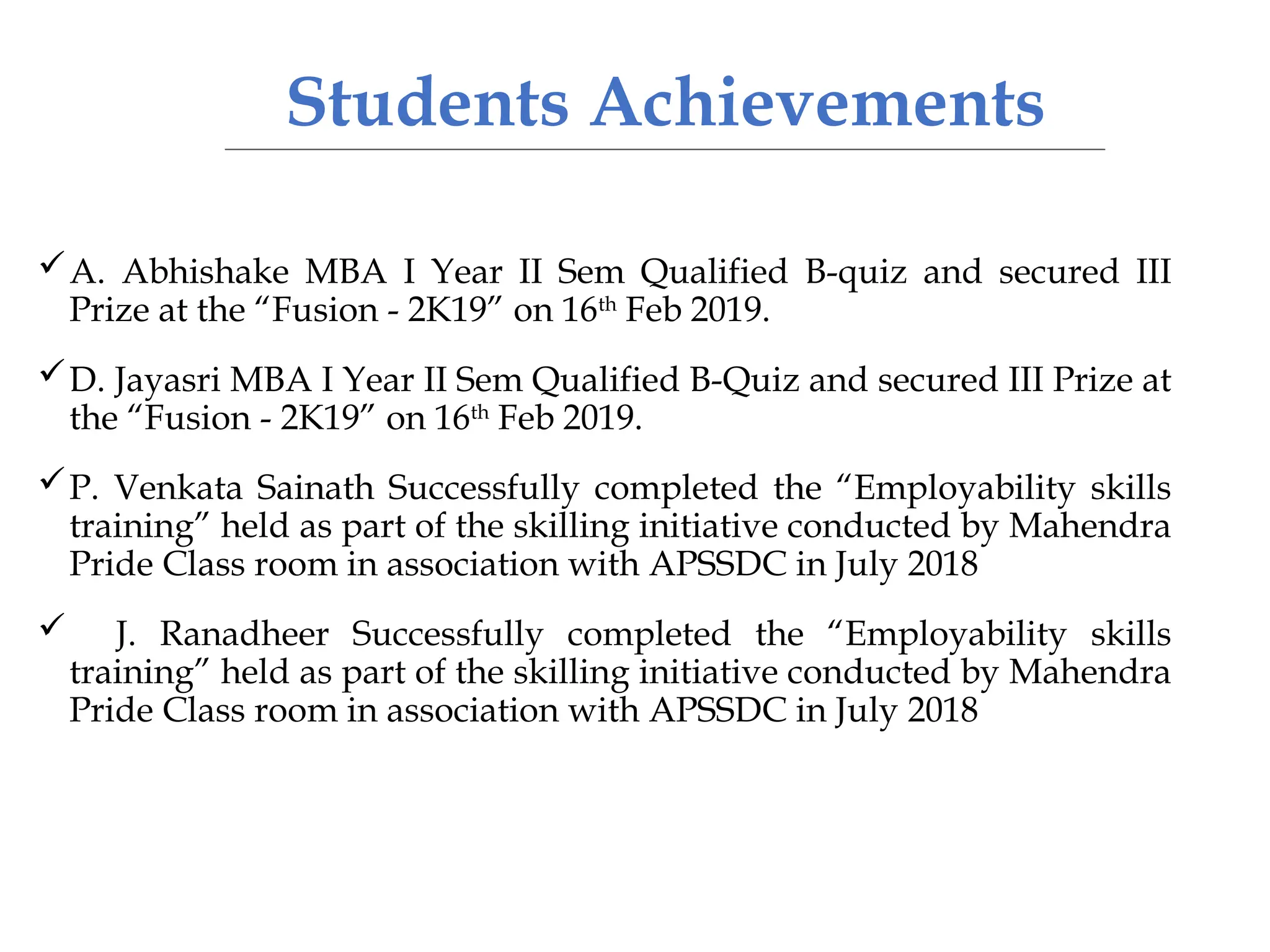 Students Achievements
A. Abhishake MBA I Year II Sem Qualified B-quiz and secured III
Prize at the “Fusion - 2K19” on 16th
Feb 2019.
D. Jayasri MBA I Year II Sem Qualified B-Quiz and secured III Prize at
the “Fusion - 2K19” on 16th
Feb 2019.
P. Venkata Sainath Successfully completed the “Employability skills
training” held as part of the skilling initiative conducted by Mahendra
Pride Class room in association with APSSDC in July 2018
 J. Ranadheer Successfully completed the “Employability skills
training” held as part of the skilling initiative conducted by Mahendra
Pride Class room in association with APSSDC in July 2018
 