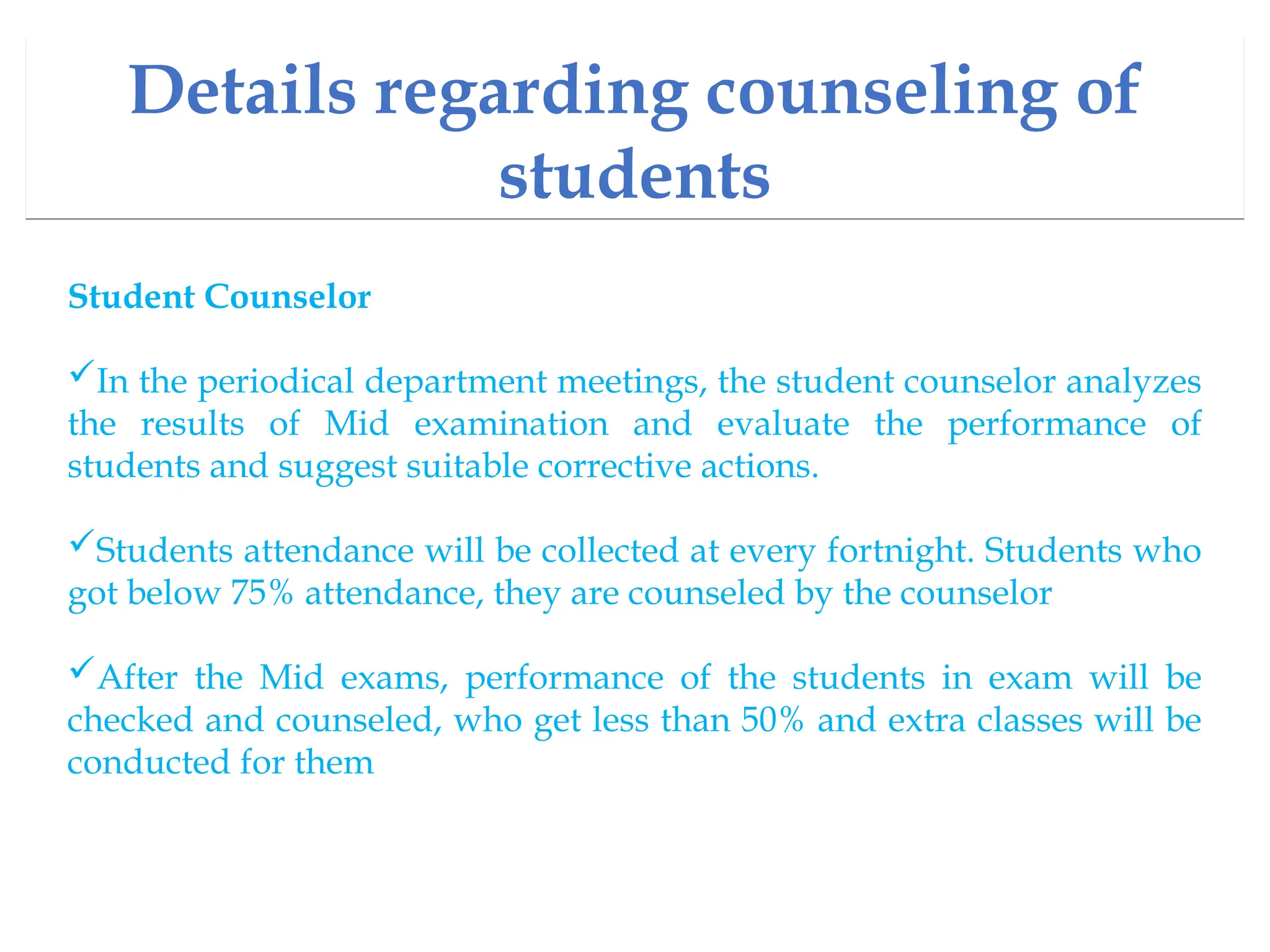 Details regarding counseling of
students
Student Counselor
In the periodical department meetings, the student counselor analyzes
the results of Mid examination and evaluate the performance of
students and suggest suitable corrective actions.
Students attendance will be collected at every fortnight. Students who
got below 75% attendance, they are counseled by the counselor
After the Mid exams, performance of the students in exam will be
checked and counseled, who get less than 50% and extra classes will be
conducted for them
 