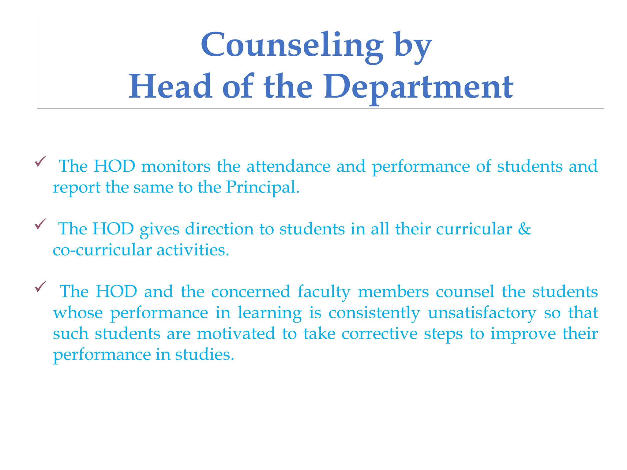 Counseling by
Head of the Department
 The HOD monitors the attendance and performance of students and
report the same to the Principal.
 The HOD gives direction to students in all their curricular &
co-curricular activities.
 The HOD and the concerned faculty members counsel the students
whose performance in learning is consistently unsatisfactory so that
such students are motivated to take corrective steps to improve their
performance in studies.
 