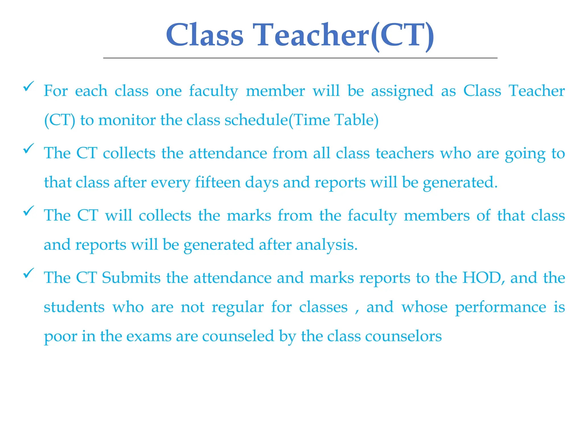 Class Teacher(CT)
 For each class one faculty member will be assigned as Class Teacher
(CT) to monitor the class schedule(Time Table)
 The CT collects the attendance from all class teachers who are going to
that class after every fifteen days and reports will be generated.
 The CT will collects the marks from the faculty members of that class
and reports will be generated after analysis.
 The CT Submits the attendance and marks reports to the HOD, and the
students who are not regular for classes , and whose performance is
poor in the exams are counseled by the class counselors
 