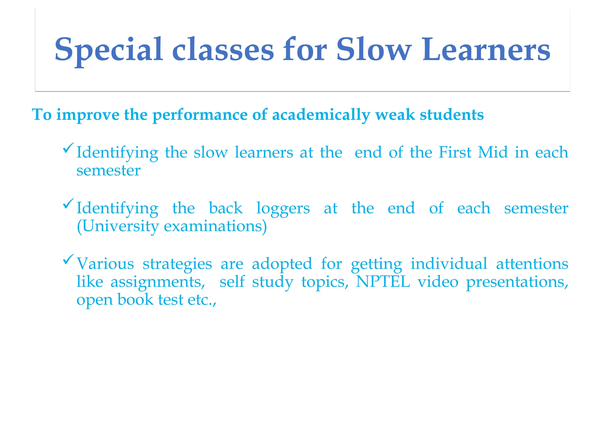 Special classes for Slow Learners
To improve the performance of academically weak students
Identifying the slow learners at the end of the First Mid in each
semester
Identifying the back loggers at the end of each semester
(University examinations)
Various strategies are adopted for getting individual attentions
like assignments, self study topics, NPTEL video presentations,
open book test etc.,
 