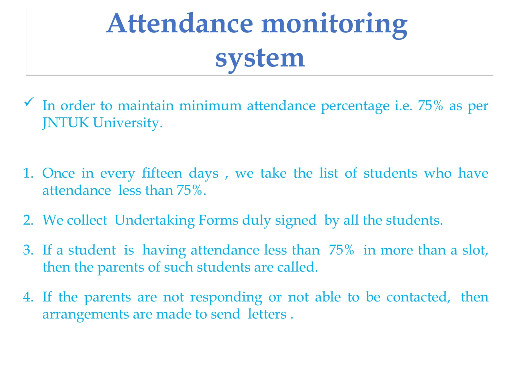 Attendance monitoring
system
 In order to maintain minimum attendance percentage i.e. 75% as per
JNTUK University.
1. Once in every fifteen days , we take the list of students who have
attendance less than 75%.
2. We collect Undertaking Forms duly signed by all the students.
3. If a student is having attendance less than 75% in more than a slot,
then the parents of such students are called.
4. If the parents are not responding or not able to be contacted, then
arrangements are made to send letters .
 