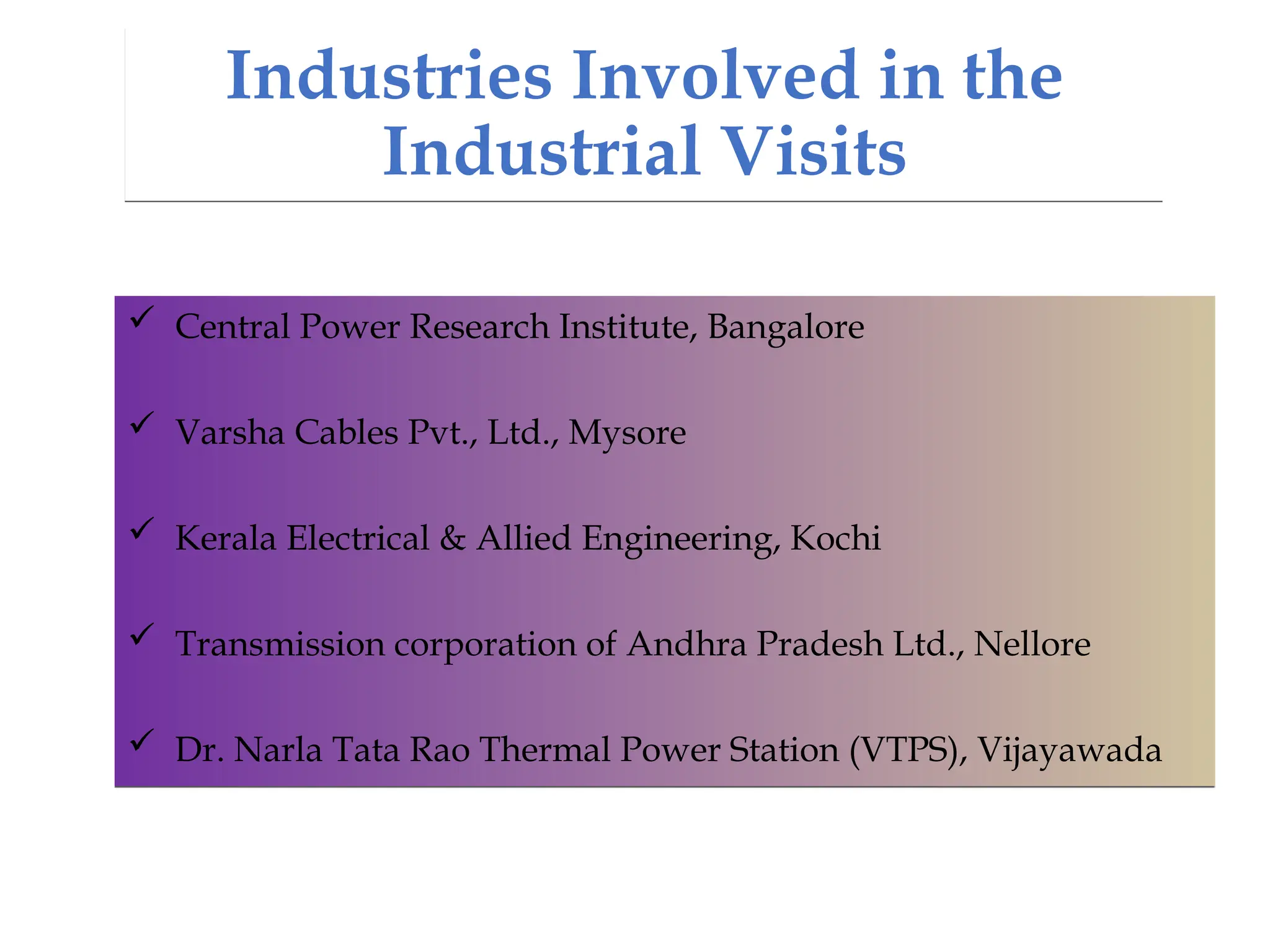 Industries Involved in the
Industrial Visits
 Central Power Research Institute, Bangalore
 Varsha Cables Pvt., Ltd., Mysore
 Kerala Electrical & Allied Engineering, Kochi
 Transmission corporation of Andhra Pradesh Ltd., Nellore
 Dr. Narla Tata Rao Thermal Power Station (VTPS), Vijayawada
 