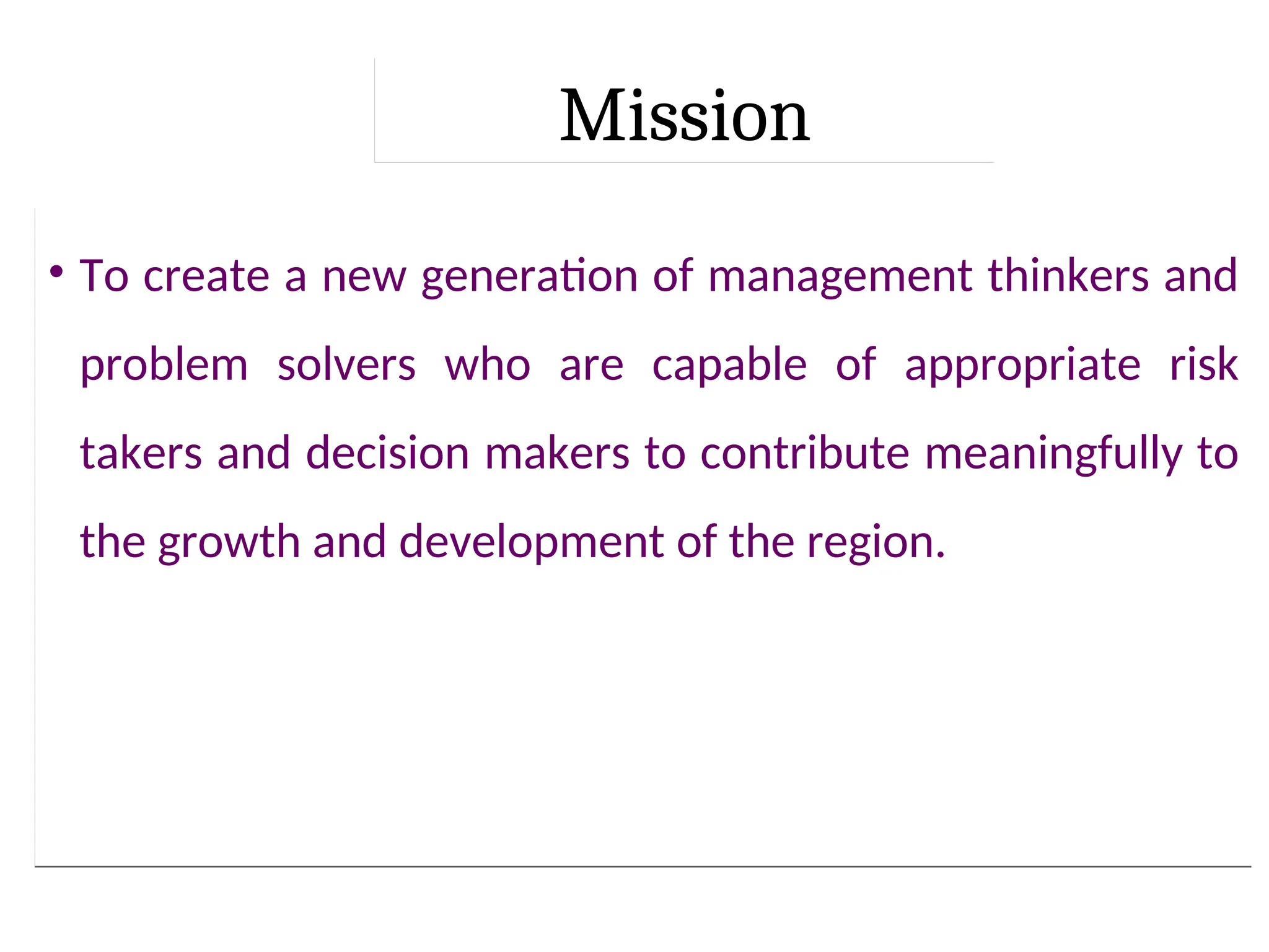 Mission
• To create a new generation of management thinkers and
problem solvers who are capable of appropriate risk
takers and decision makers to contribute meaningfully to
the growth and development of the region.
 