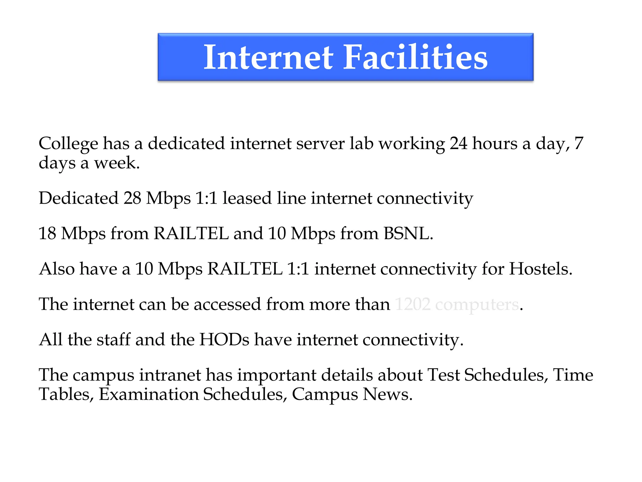 Internet Facilities
College has a dedicated internet server lab working 24 hours a day, 7
days a week.
Dedicated 28 Mbps 1:1 leased line internet connectivity
18 Mbps from RAILTEL and 10 Mbps from BSNL.
Also have a 10 Mbps RAILTEL 1:1 internet connectivity for Hostels.
The internet can be accessed from more than 1202 computers.
All the staff and the HODs have internet connectivity.
The campus intranet has important details about Test Schedules, Time
Tables, Examination Schedules, Campus News.
 