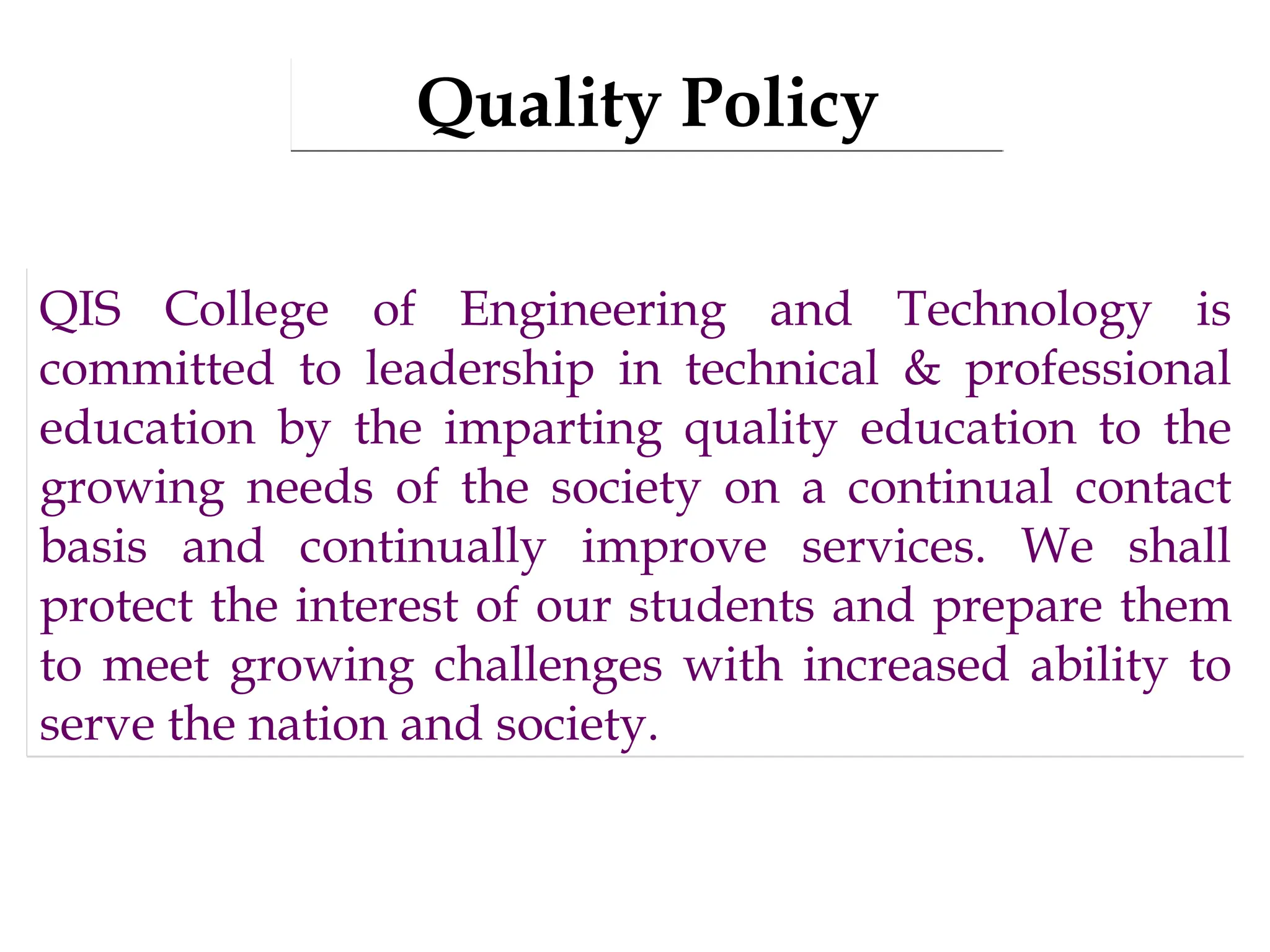 Quality Policy
QIS College of Engineering and Technology is
committed to leadership in technical & professional
education by the imparting quality education to the
growing needs of the society on a continual contact
basis and continually improve services. We shall
protect the interest of our students and prepare them
to meet growing challenges with increased ability to
serve the nation and society.
 