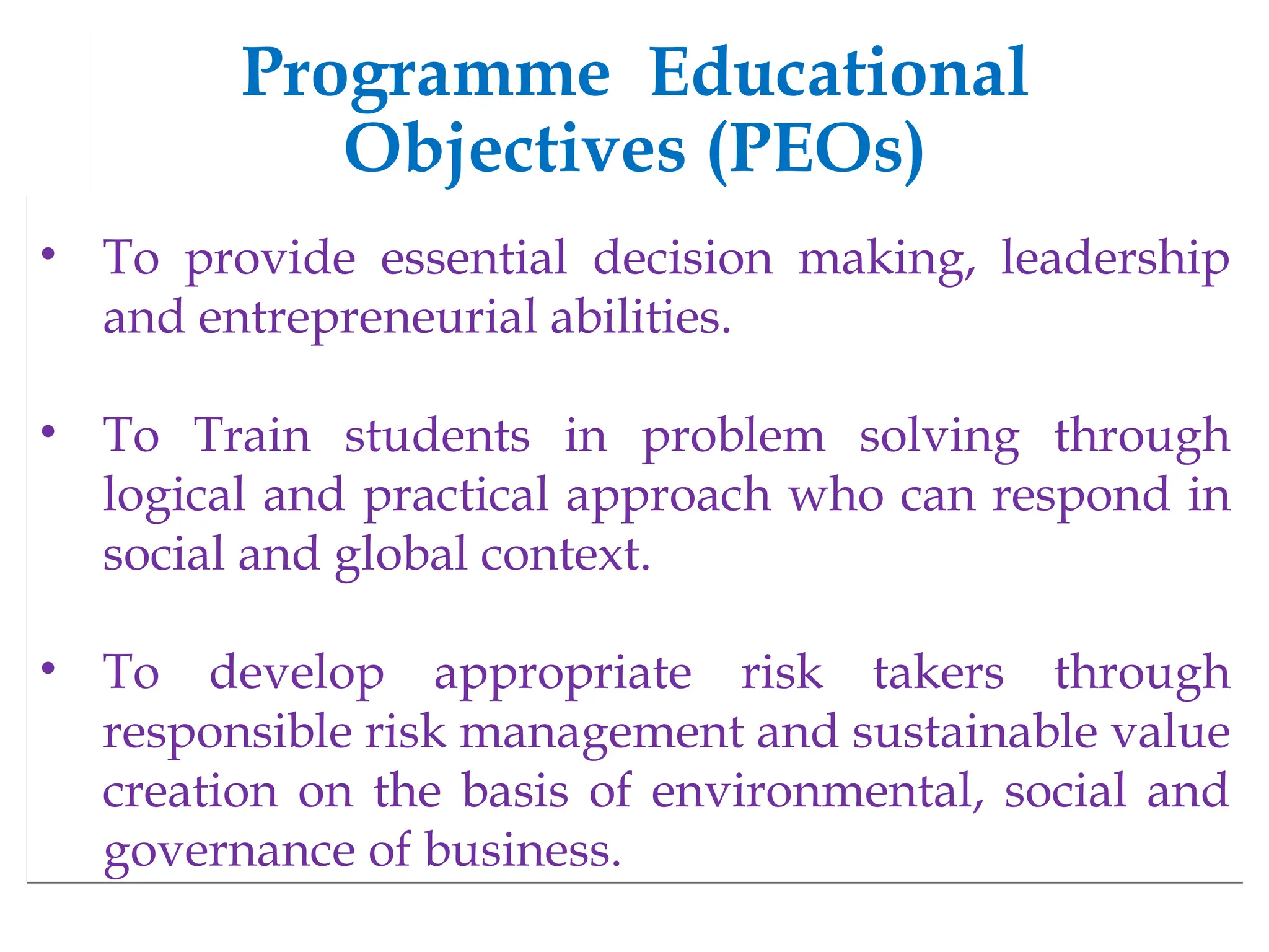 Programme Educational
Objectives (PEOs)
• To provide essential decision making, leadership
and entrepreneurial abilities.
• To Train students in problem solving through
logical and practical approach who can respond in
social and global context.
• To develop appropriate risk takers through
responsible risk management and sustainable value
creation on the basis of environmental, social and
governance of business.
 