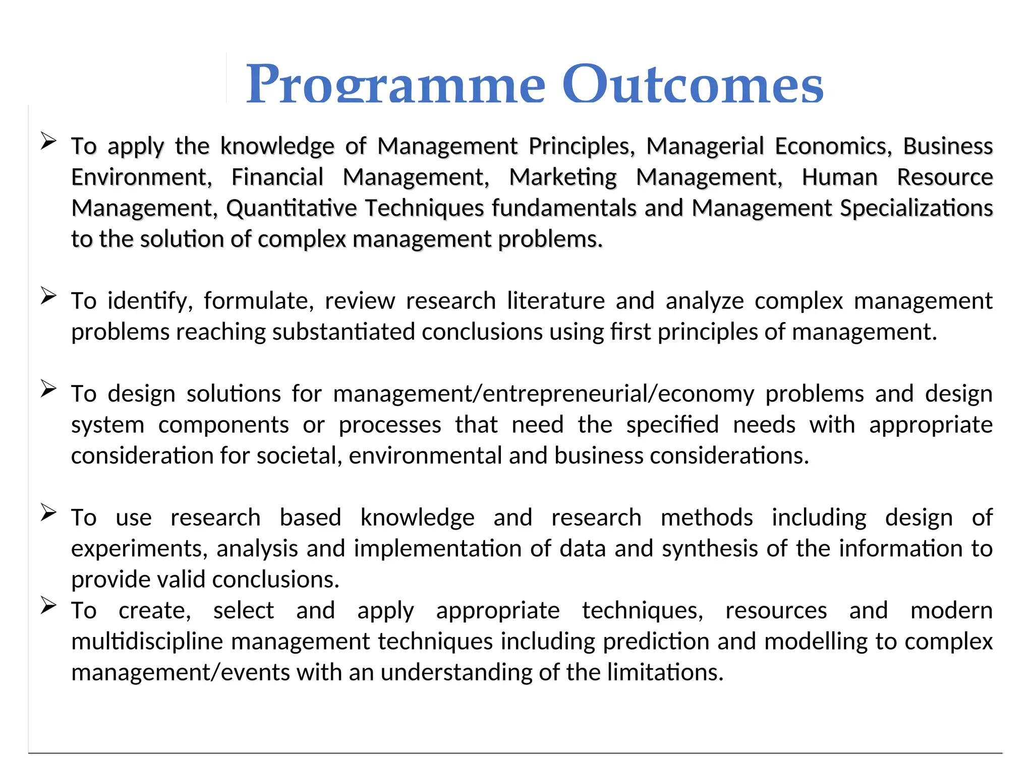 Programme Outcomes
 To apply the knowledge of Management Principles, Managerial Economics, Business
To apply the knowledge of Management Principles, Managerial Economics, Business
Environment, Financial Management, Marketing Management, Human Resource
Environment, Financial Management, Marketing Management, Human Resource
Management, Quantitative Techniques fundamentals and Management Specializations
Management, Quantitative Techniques fundamentals and Management Specializations
to the solution of complex management problems.
to the solution of complex management problems.
 To identify, formulate, review research literature and analyze complex management
problems reaching substantiated conclusions using first principles of management.
 To design solutions for management/entrepreneurial/economy problems and design
system components or processes that need the specified needs with appropriate
consideration for societal, environmental and business considerations.
 To use research based knowledge and research methods including design of
experiments, analysis and implementation of data and synthesis of the information to
provide valid conclusions.
 To create, select and apply appropriate techniques, resources and modern
multidiscipline management techniques including prediction and modelling to complex
management/events with an understanding of the limitations.
 