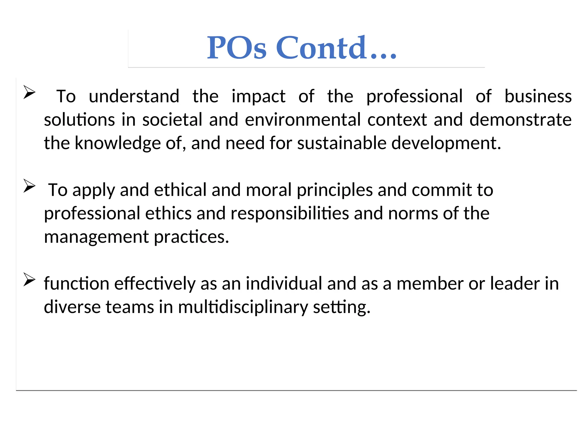 POs Contd…
 To understand the impact of the professional of business
solutions in societal and environmental context and demonstrate
the knowledge of, and need for sustainable development.
 To apply and ethical and moral principles and commit to
professional ethics and responsibilities and norms of the
management practices.
 function effectively as an individual and as a member or leader in
diverse teams in multidisciplinary setting.
 