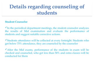 Details regarding counseling of
students
Student Counselor
In the periodical department meetings, the student counselor analyzes
the results of Mid examination and evaluate the performance of
students and suggest suitable corrective actions.
Students attendance will be collected at every fortnight. Students who
got below 75% attendance, they are counseled by the counselor
After the Mid exams, performance of the students in exam will be
checked and counseled, who get less than 50% and extra classes will be
conducted for them
 