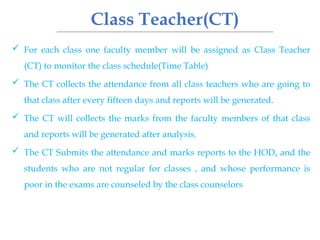 Class Teacher(CT)
 For each class one faculty member will be assigned as Class Teacher
(CT) to monitor the class schedule(Time Table)
 The CT collects the attendance from all class teachers who are going to
that class after every fifteen days and reports will be generated.
 The CT will collects the marks from the faculty members of that class
and reports will be generated after analysis.
 The CT Submits the attendance and marks reports to the HOD, and the
students who are not regular for classes , and whose performance is
poor in the exams are counseled by the class counselors
 