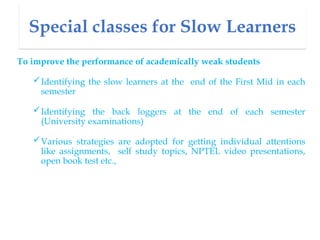 Special classes for Slow Learners
To improve the performance of academically weak students
Identifying the slow learners at the end of the First Mid in each
semester
Identifying the back loggers at the end of each semester
(University examinations)
Various strategies are adopted for getting individual attentions
like assignments, self study topics, NPTEL video presentations,
open book test etc.,
 