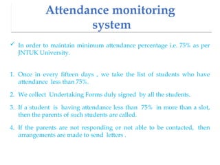 Attendance monitoring
system
 In order to maintain minimum attendance percentage i.e. 75% as per
JNTUK University.
1. Once in every fifteen days , we take the list of students who have
attendance less than 75%.
2. We collect Undertaking Forms duly signed by all the students.
3. If a student is having attendance less than 75% in more than a slot,
then the parents of such students are called.
4. If the parents are not responding or not able to be contacted, then
arrangements are made to send letters .
 