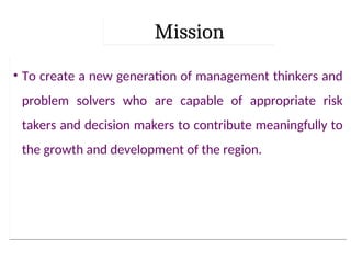 Mission
• To create a new generation of management thinkers and
problem solvers who are capable of appropriate risk
takers and decision makers to contribute meaningfully to
the growth and development of the region.
 