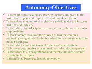 Autonomy-Objectives
 To strengthen the academics utilizing the freedom given to the
institution to plan and implement need based curriculum.
 To introduce more number of electives to bridge the gap between
institute and industry.
 To introduce interdisciplinary courses in accordance with global
employability.
 To start foreign collaborative courses so that the students
preferring going abroad for higher education can be given facility
in their local area.
 To introduce more effective and faster evaluation system.
 To be more accountable in examinations and evaluation process.
 To introduce Ph. D programmes and thereby enhance research
activity in the campus.
 Ultimately, to become a deemed university.
 