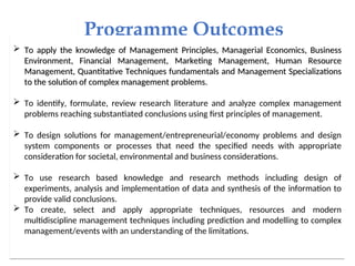Programme Outcomes
 To apply the knowledge of Management Principles, Managerial Economics, Business
To apply the knowledge of Management Principles, Managerial Economics, Business
Environment, Financial Management, Marketing Management, Human Resource
Environment, Financial Management, Marketing Management, Human Resource
Management, Quantitative Techniques fundamentals and Management Specializations
Management, Quantitative Techniques fundamentals and Management Specializations
to the solution of complex management problems.
to the solution of complex management problems.
 To identify, formulate, review research literature and analyze complex management
problems reaching substantiated conclusions using first principles of management.
 To design solutions for management/entrepreneurial/economy problems and design
system components or processes that need the specified needs with appropriate
consideration for societal, environmental and business considerations.
 To use research based knowledge and research methods including design of
experiments, analysis and implementation of data and synthesis of the information to
provide valid conclusions.
 To create, select and apply appropriate techniques, resources and modern
multidiscipline management techniques including prediction and modelling to complex
management/events with an understanding of the limitations.
 