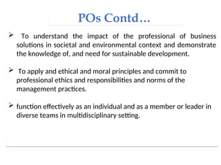POs Contd…
 To understand the impact of the professional of business
solutions in societal and environmental context and demonstrate
the knowledge of, and need for sustainable development.
 To apply and ethical and moral principles and commit to
professional ethics and responsibilities and norms of the
management practices.
 function effectively as an individual and as a member or leader in
diverse teams in multidisciplinary setting.
 