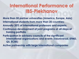 More than 50 partner universities (America, Europe, Asia)
International students from more than 20 countries;
Annually 20% of international professors and experts;
Continuous development of joint programs at all steps of
training portfolio
Participation in advisory councils of the significant
international organizations and events (Eduniversal, EFMD,
QS, ECBE)
Active partnership with large international companies

 