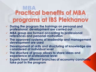 MBA









During the program the trainings on personal and
professional development are carried out
МВА group are formed according to professional
references and personal motivation
The approved systems of leadership and management
development are used
Development of skills and structuring of knowledge are
considered at individual level
The structure of group allows to share ideas and
experience at professional level
Experts from different branches of economy constantly
take part in the program

 