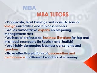 MBA
Cooperate, lead trainings and consultations at
foreign universities and business schools
Act as authoritative experts on preparing
management staff
Authors of professional business literature for top and
mid-level managers (in Russian and English)
Are highly demanded business consultants and
speakers
Have effective platform of cooperation and
performance in different branches of economy

 