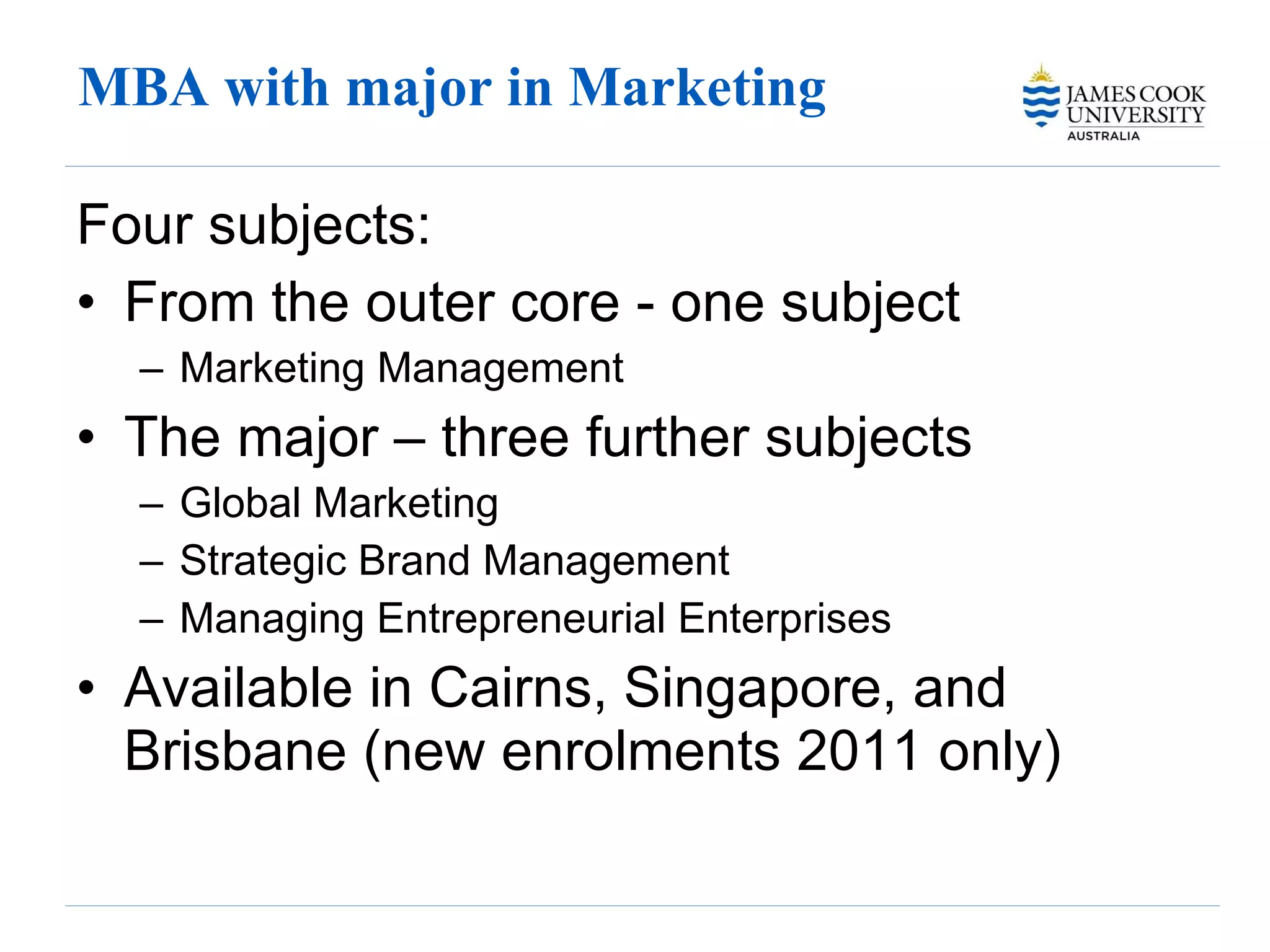 MBA with major in Marketing  Four subjects: From the outer core - one subject Marketing Management  The major – three further subjects Global Marketing Strategic Brand Management Managing Entrepreneurial Enterprises  Available in Cairns, Singapore, and Brisbane (new enrolments 2011 only) 
