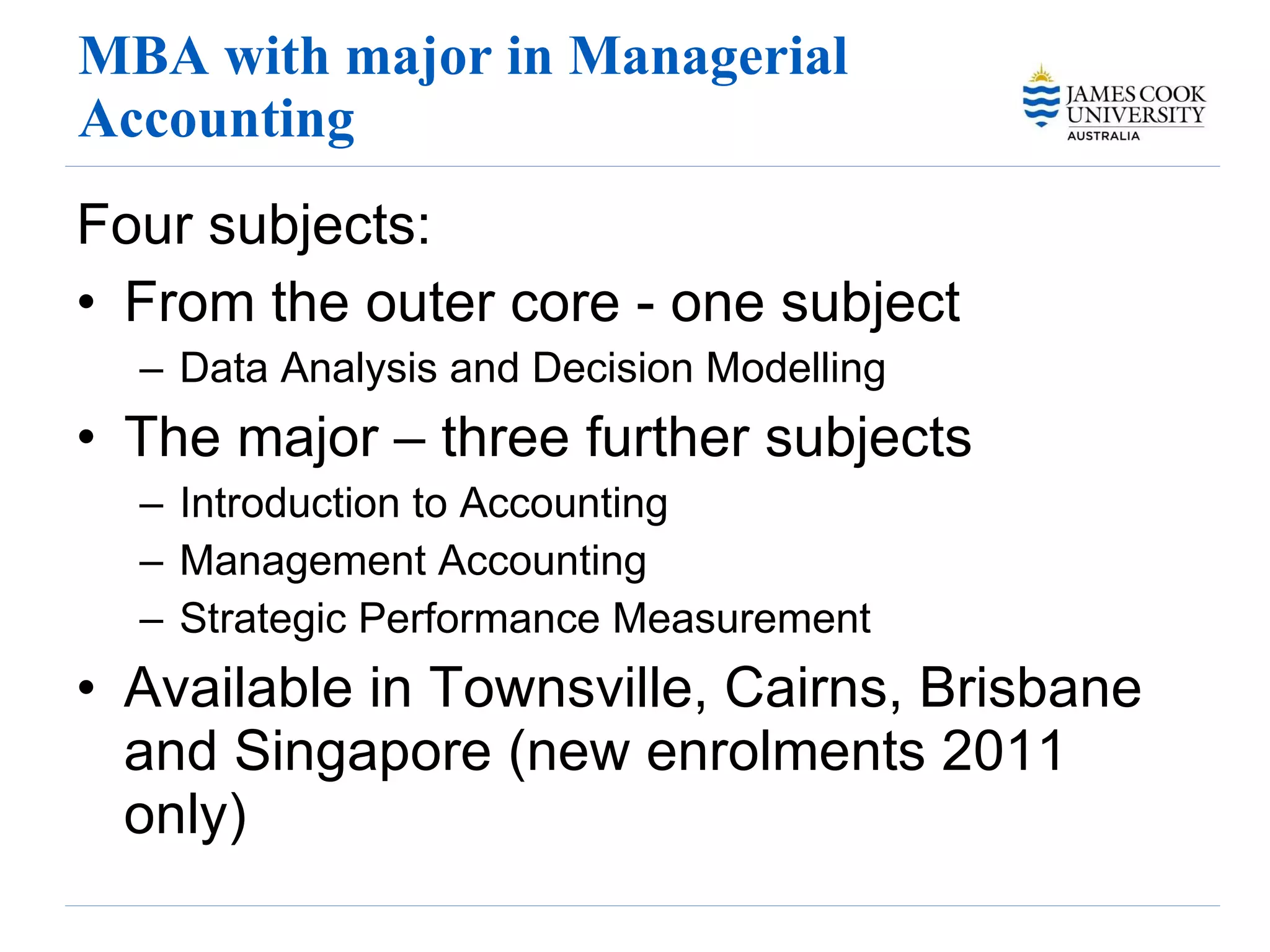 MBA with major in Managerial Accounting Four subjects: From the outer core - one subject Data Analysis and Decision Modelling The major – three further subjects Introduction to Accounting Management Accounting Strategic Performance Measurement Available in Townsville, Cairns, Brisbane and Singapore (new enrolments 2011 only) 