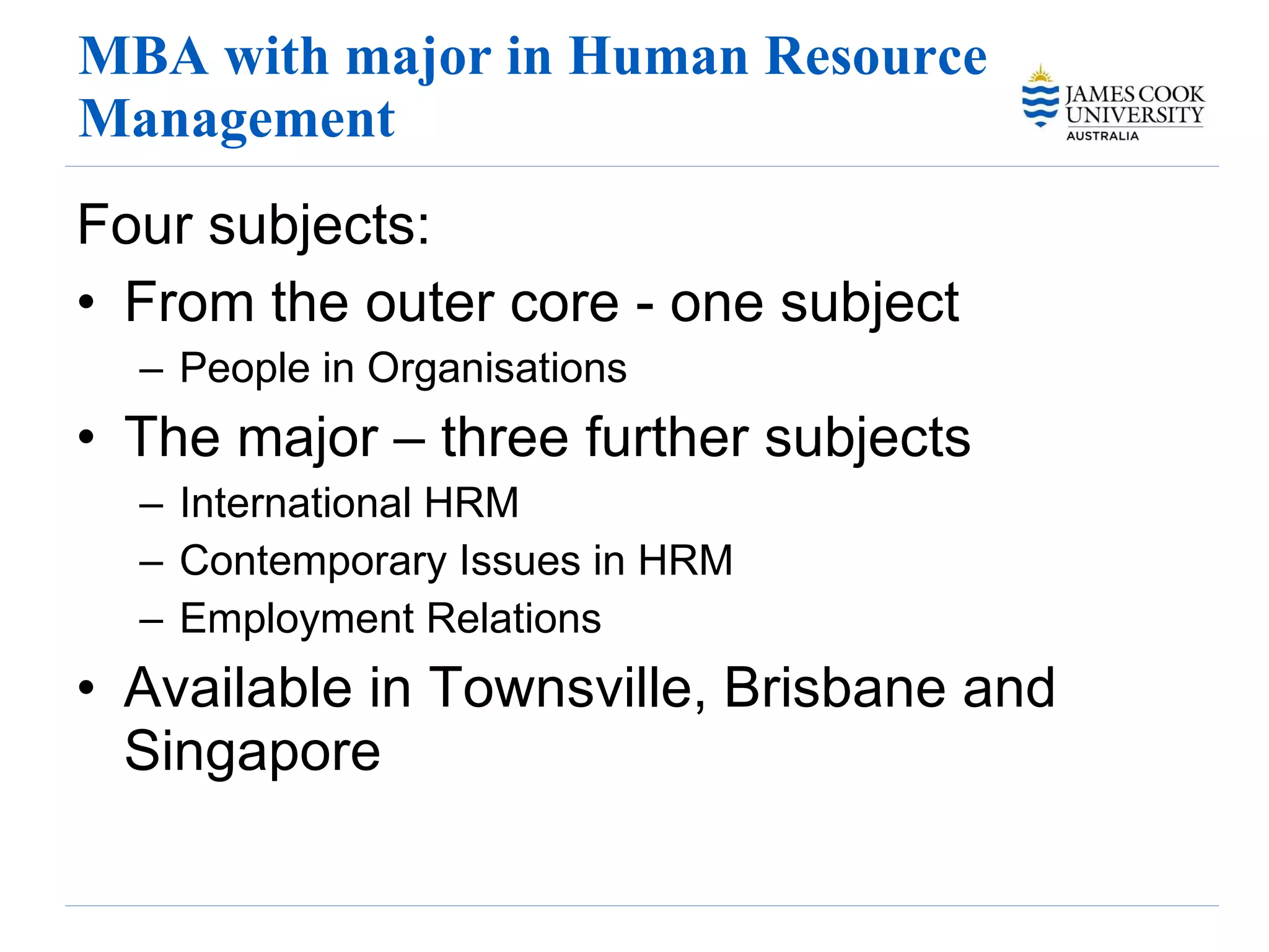 MBA with major in Human Resource Management Four subjects: From the outer core - one subject People in Organisations  The major – three further subjects International HRM Contemporary Issues in HRM Employment Relations Available in Townsville, Brisbane and Singapore 