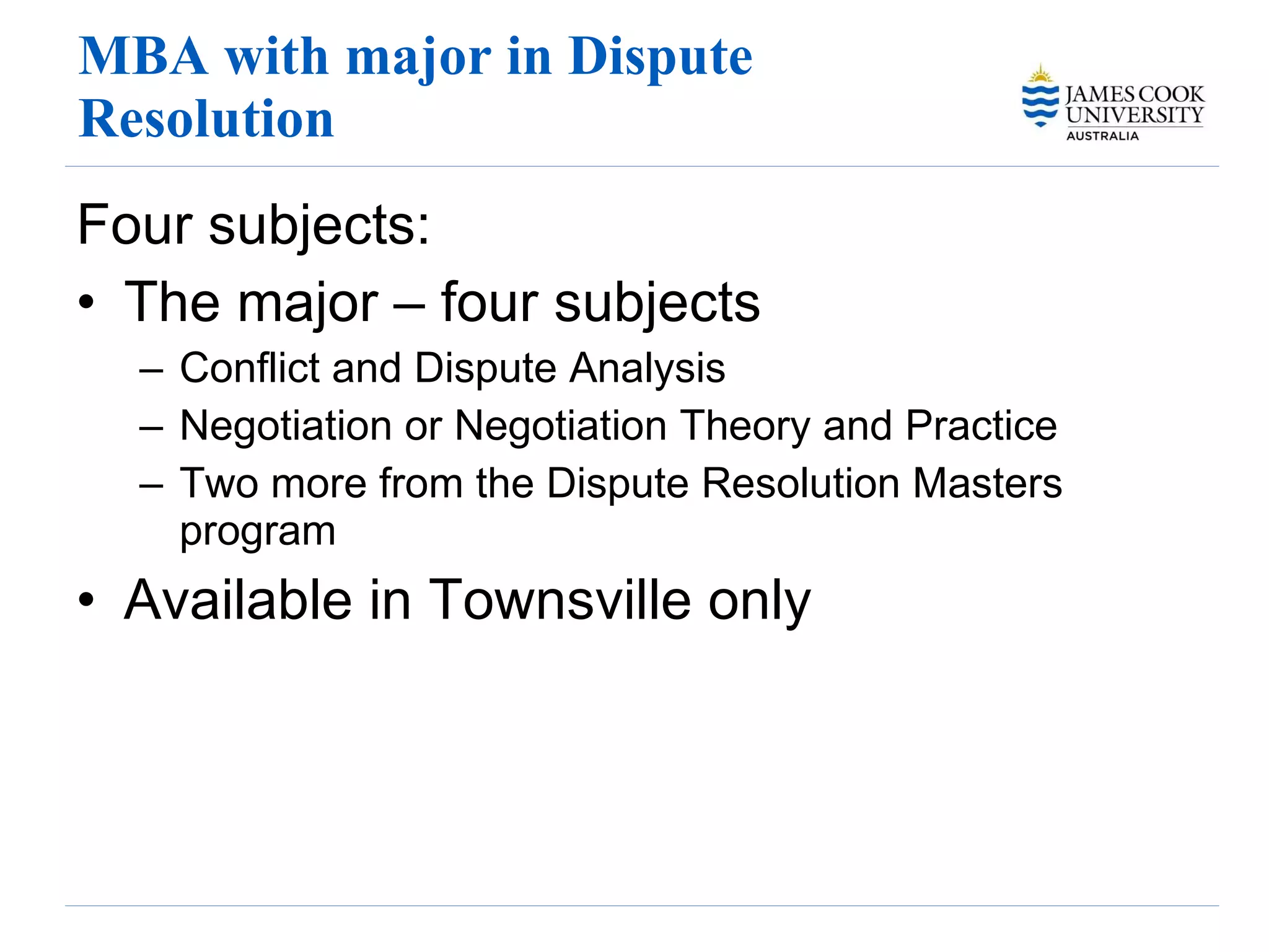 MBA with major in Dispute Resolution Four subjects: The major – four subjects Conflict and Dispute Analysis Negotiation or Negotiation Theory and Practice Two more from the Dispute Resolution Masters program Available in Townsville only 