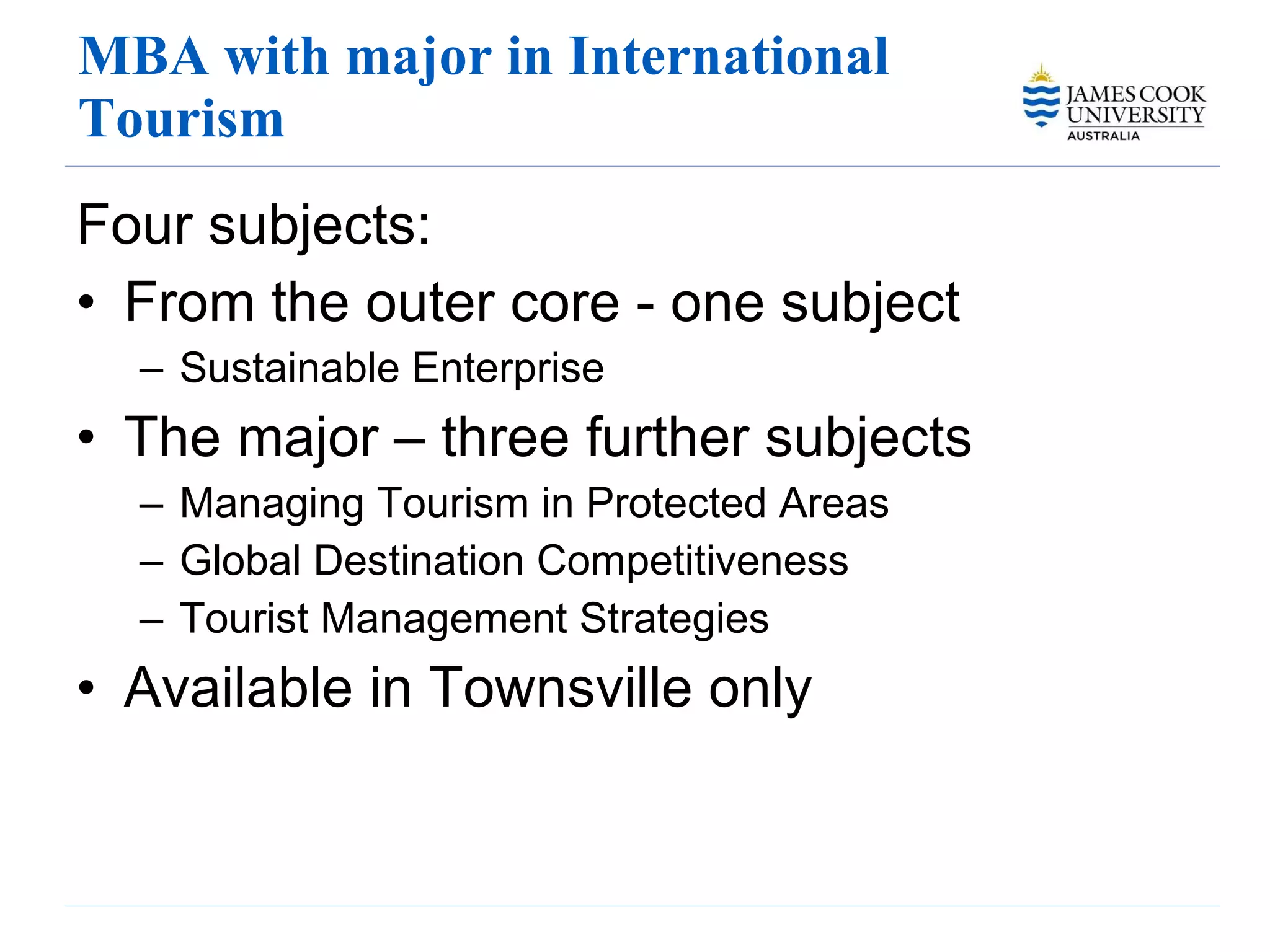 MBA with major in International Tourism Four subjects: From the outer core - one subject Sustainable Enterprise The major – three further subjects Managing Tourism in Protected Areas Global Destination Competitiveness Tourist Management Strategies Available in Townsville only 