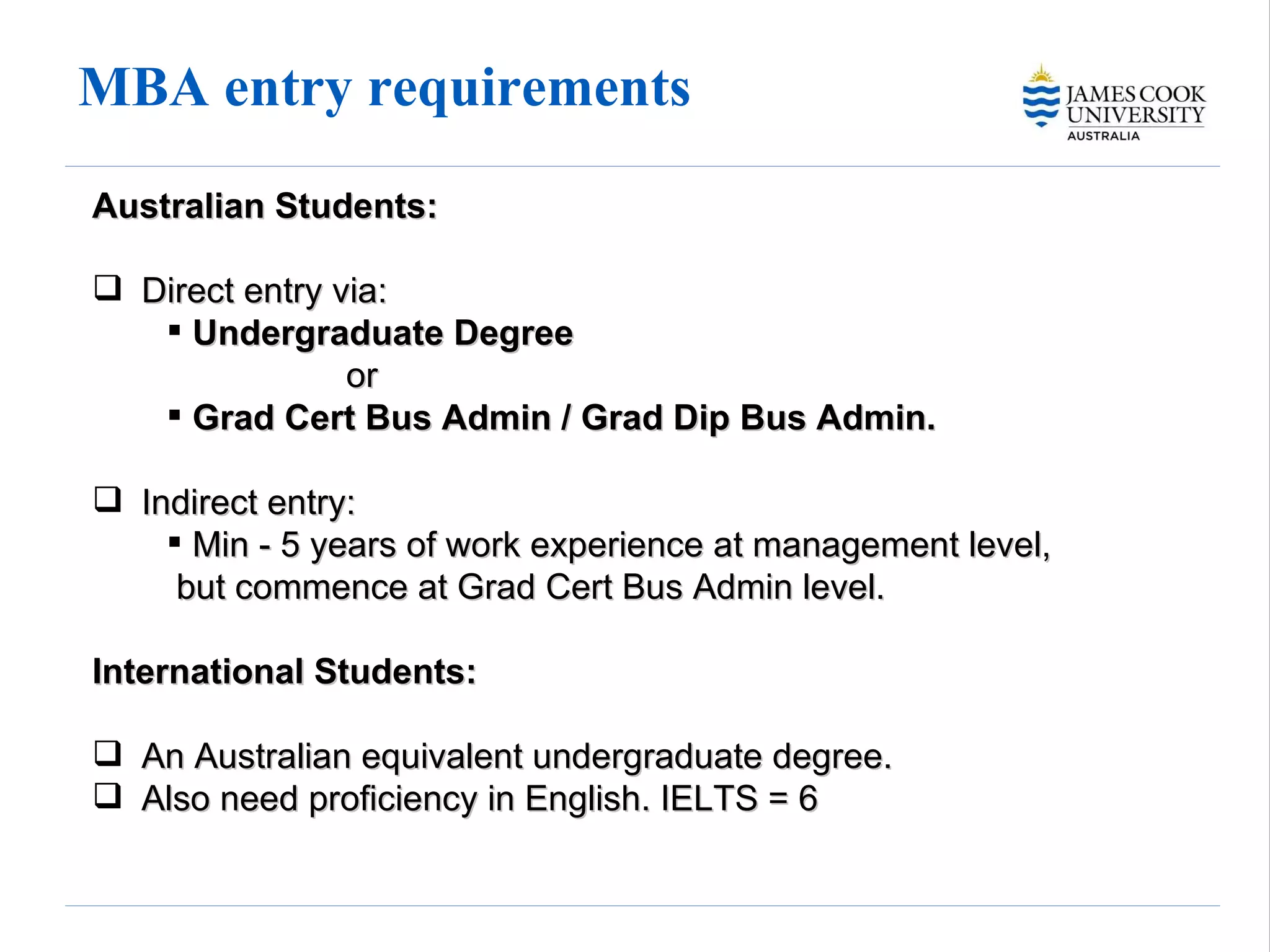 MBA entry requirements Australian Students:   Direct entry via: Undergraduate Degree  or Grad Cert Bus Admin / Grad Dip Bus Admin.  Indirect entry: Min - 5 years of work experience at management level,  but commence at Grad Cert Bus Admin level. International Students:   An Australian equivalent undergraduate degree.  Also need proficiency in English. IELTS = 6 