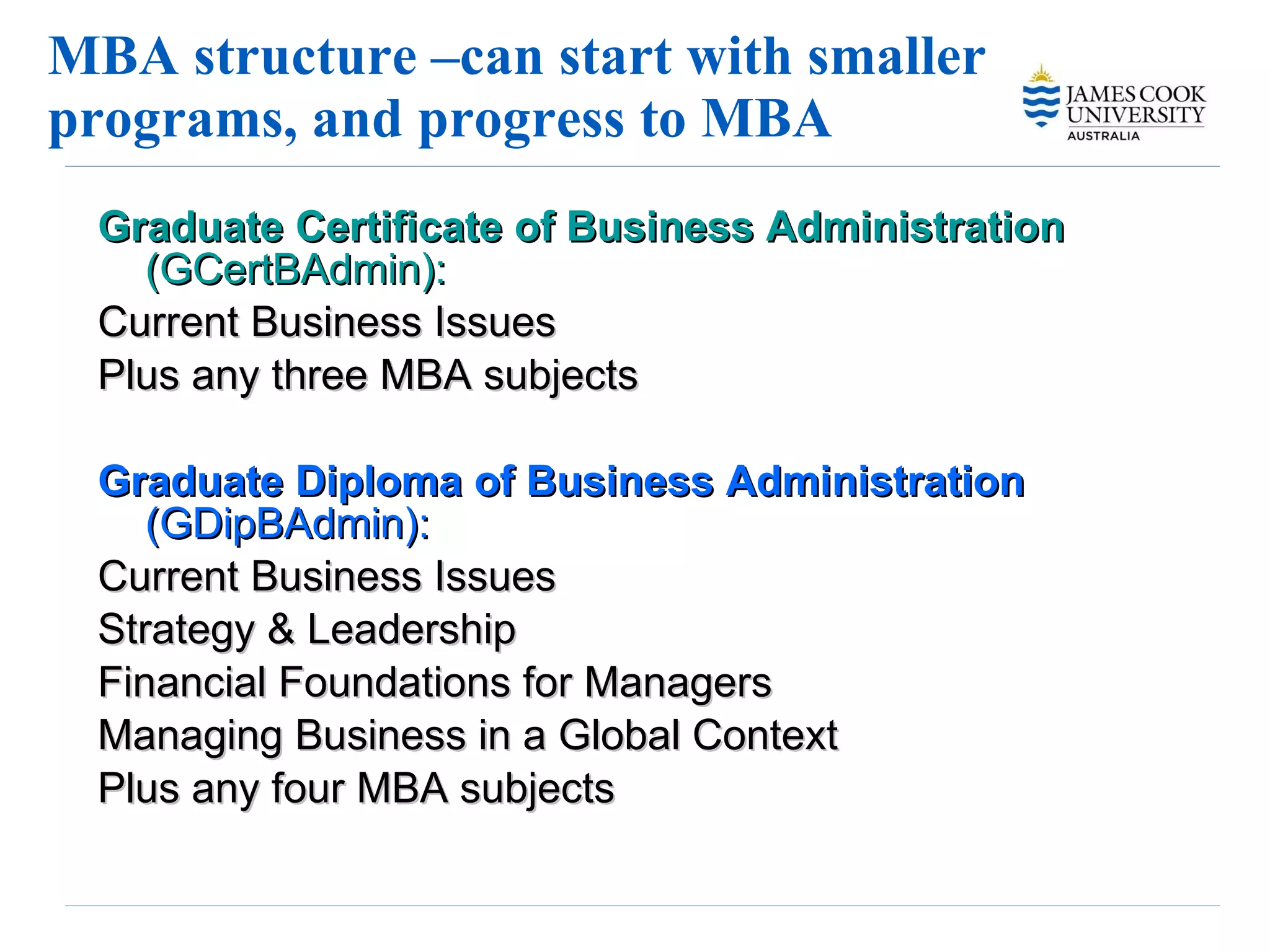 MBA structure –can start with smaller programs, and progress to MBA Graduate Certificate of Business Administration  (GCertBAdmin):   Current Business Issues Plus any three MBA subjects  Graduate Diploma of Business Administration  (GDipBAdmin):   Current Business Issues  Strategy & Leadership Financial Foundations for Managers Managing Business in a Global Context Plus any four MBA subjects 