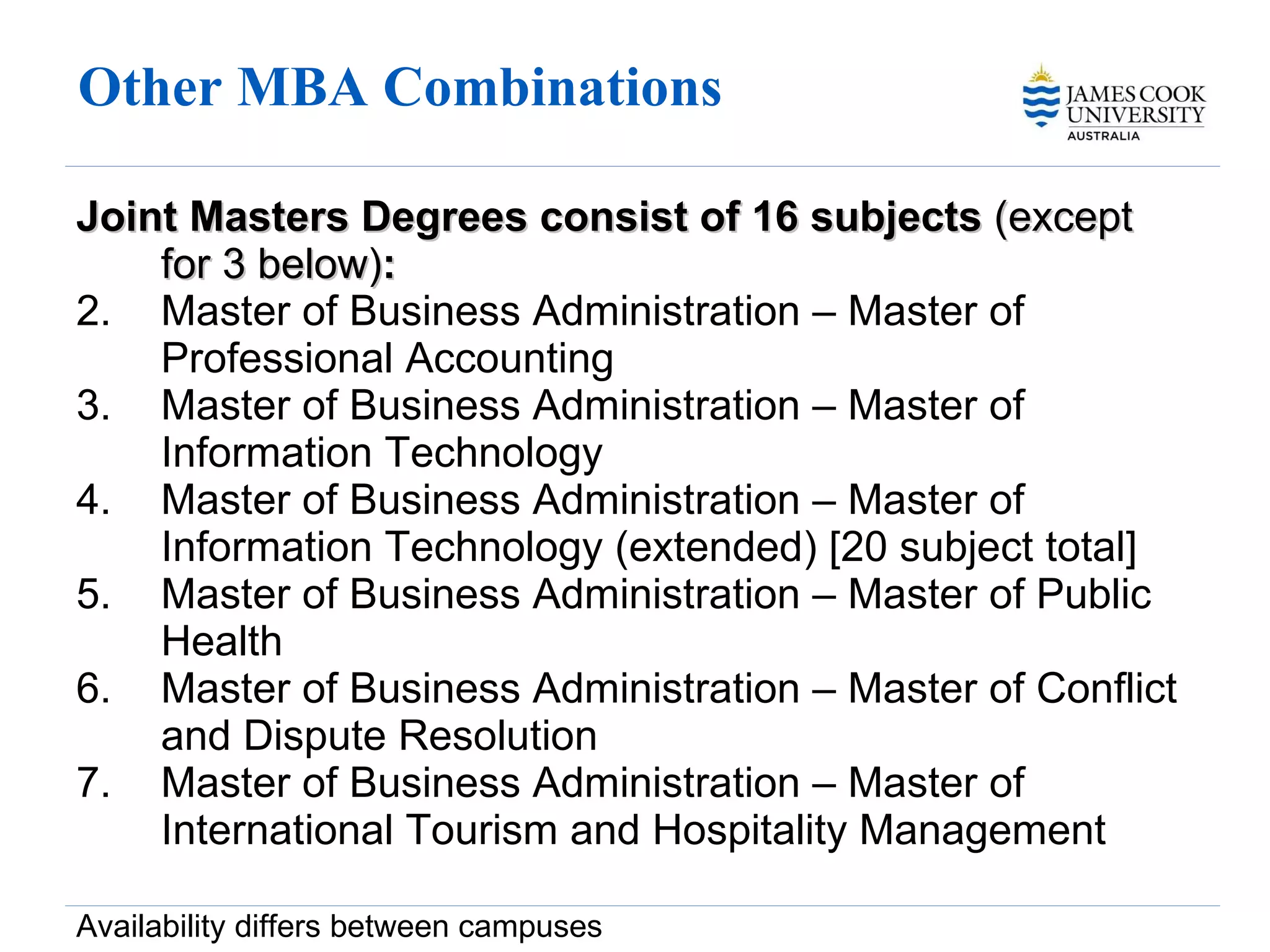 Other MBA Combinations  Joint Masters Degrees consist of 16 subjects  (except for 3 below) : Master of Business Administration – Master of Professional Accounting Master of Business Administration – Master of Information Technology Master of Business Administration – Master of Information Technology (extended) [20 subject total] Master of Business Administration – Master of Public Health  Master of Business Administration – Master of Conflict and Dispute Resolution Master of Business Administration –  Master of International Tourism and Hospitality Management Availability differs between campuses 
