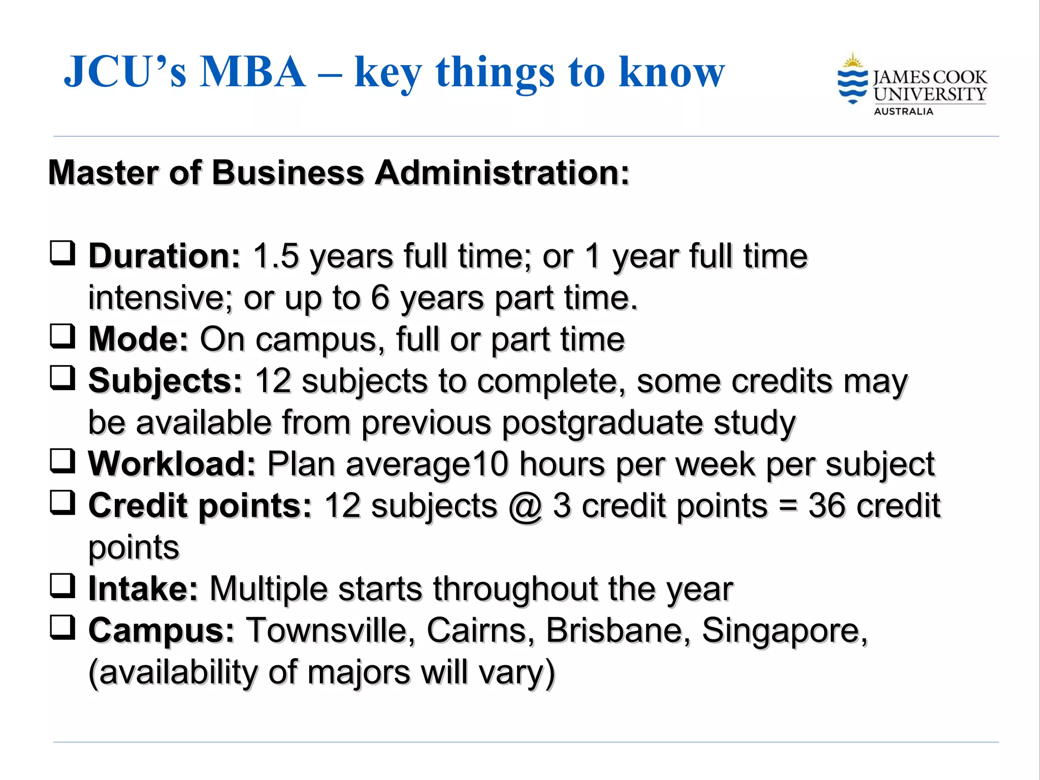 JCU’s MBA – key things to know Master of Business Administration: Duration:  1.5 years full time; or 1 year full time intensive; or up to 6 years part time. Mode:  On campus, full or part time  Subjects:  12 subjects to complete, some credits may be available from previous postgraduate study  Workload:  Plan average10 hours per week per subject Credit points:  12 subjects @ 3 credit points = 36 credit points Intake:  Multiple starts throughout the year  Campus:  Townsville, Cairns, Brisbane, Singapore, (availability of majors will vary) 