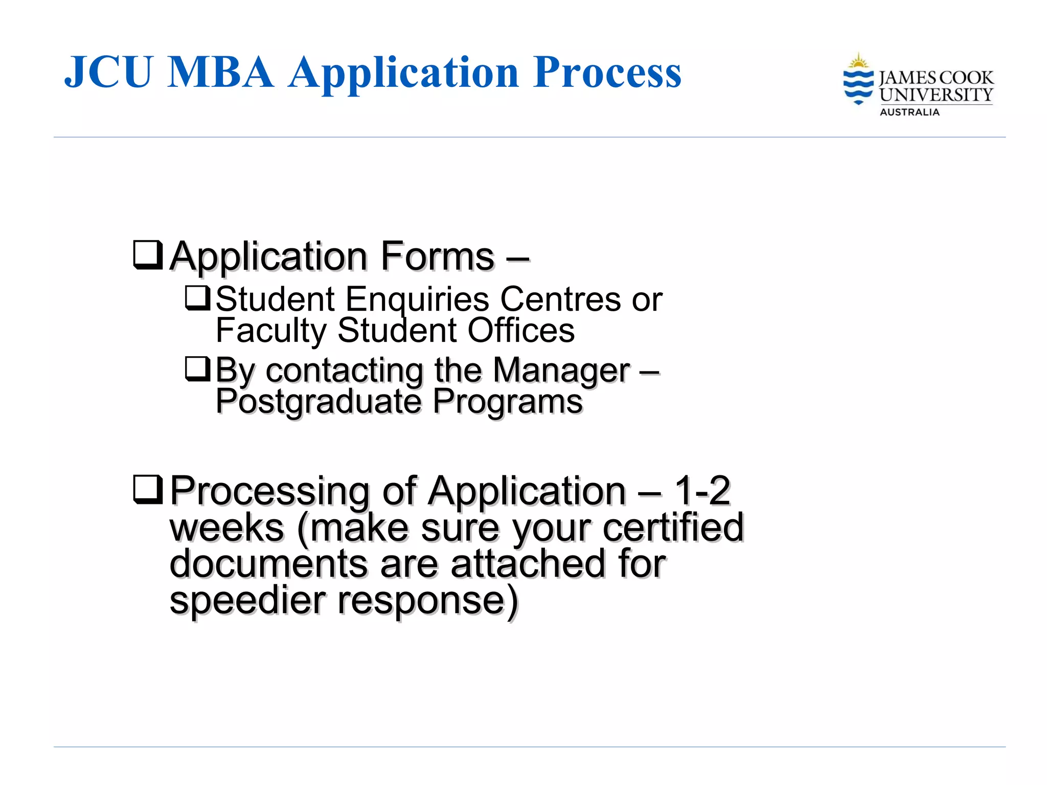 JCU MBA Application Process  Application Forms –  Student Enquiries Centres or Faculty Student Offices By contacting the Manager – Postgraduate Programs Processing of Application – 1-2 weeks (make sure your certified documents are attached for speedier response) 
