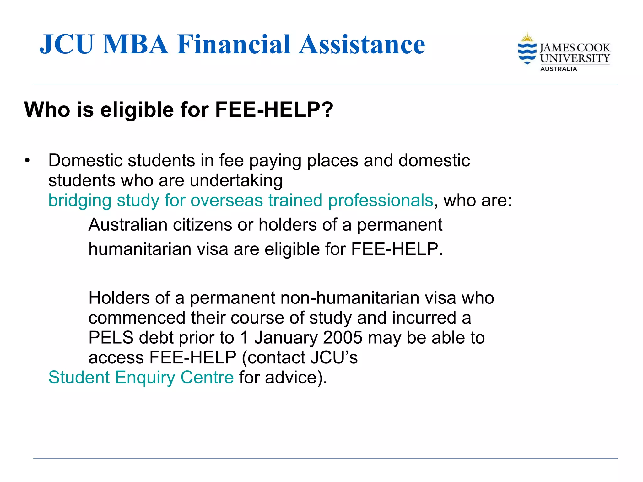 JCU MBA Financial Assistance  Who is eligible for FEE-HELP? Domestic students in fee paying places and domestic students who are undertaking  bridging study for overseas trained professionals , who are: Australian citizens or holders of a permanent humanitarian visa are eligible for FEE-HELP. Holders of a permanent non-humanitarian visa who  commenced their course of study and incurred a  PELS debt prior to 1 January 2005 may be able to  access FEE-HELP (contact JCU’s  Student Enquiry 	Centre  for advice). 