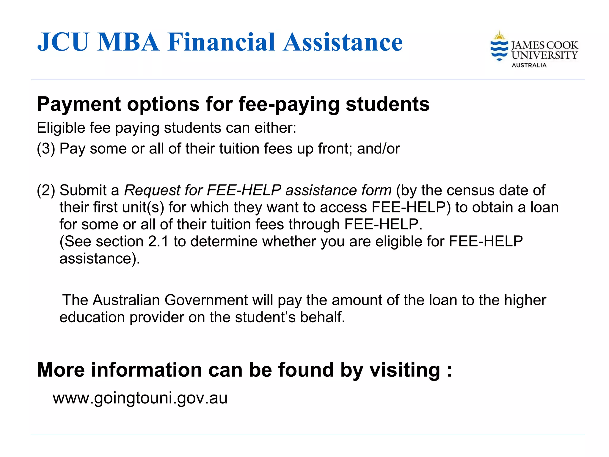 JCU MBA Financial Assistance  Payment options for fee-paying students Eligible fee paying students can either: Pay some or all of their tuition fees up front; and/or (2) Submit a  Request for FEE-HELP assistance form  (by the census date of their first unit(s) for which they want to access FEE-HELP) to obtain a loan for some or all of their tuition fees through FEE-HELP.  (See section 2.1 to determine whether you are eligible for FEE-HELP assistance).  The Australian Government will pay the amount of the loan to the higher education provider on the student’s behalf. More information can be found by visiting : www.goingtouni.gov.au 