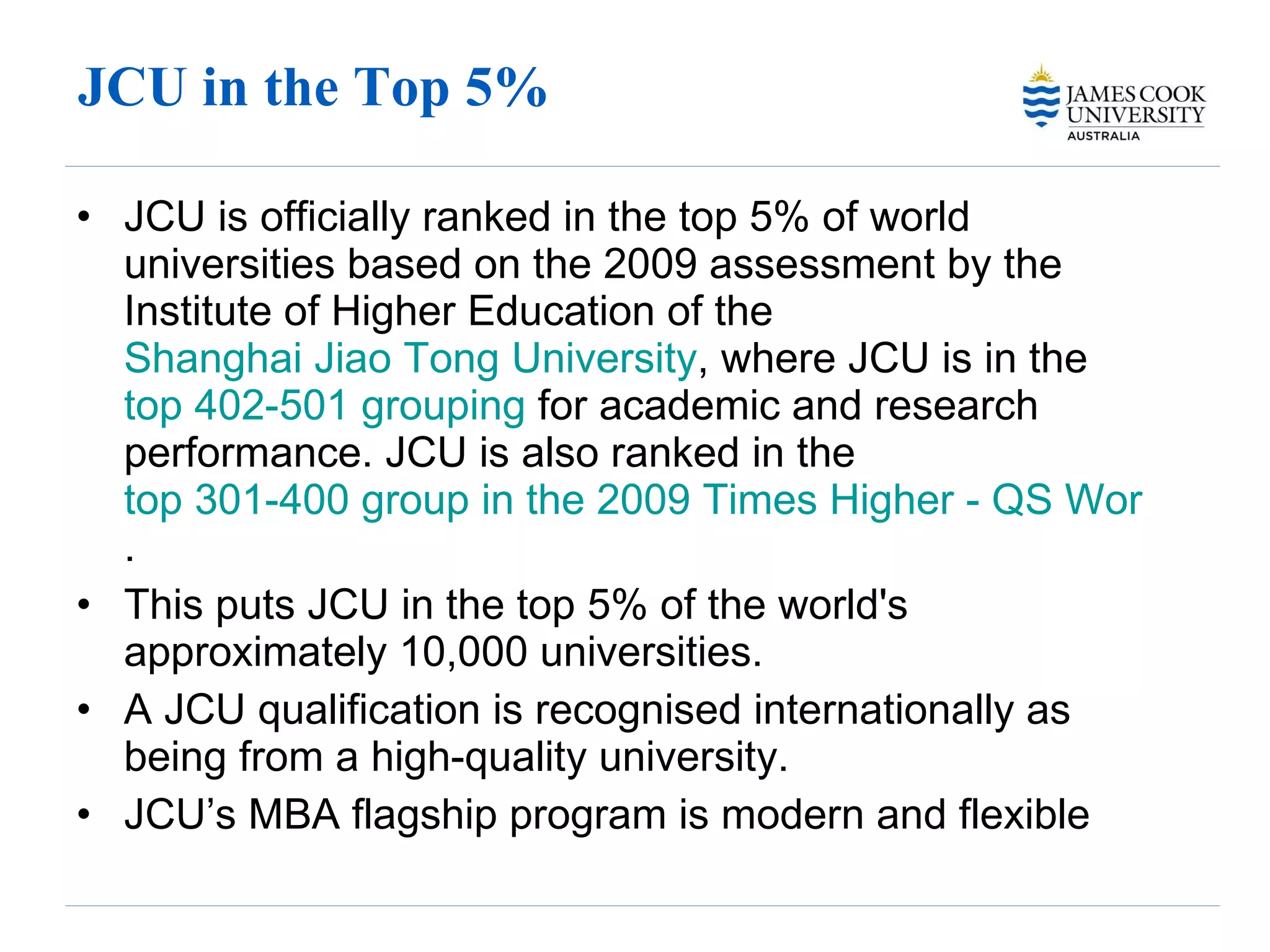 JCU in the Top 5% JCU is officially ranked in the top 5% of world universities based on the 2009 assessment by the Institute of Higher Education of the  Shanghai Jiao Tong University , where JCU is in the  top 402-501 grouping  for academic and research performance. JCU is also ranked in the  top 301-400 group in the 2009 Times Higher - QS World University Rankings . This puts JCU in the top 5% of the world's approximately 10,000 universities. A JCU qualification is recognised internationally as being from a high-quality university. JCU’s MBA flagship program is modern and flexible 