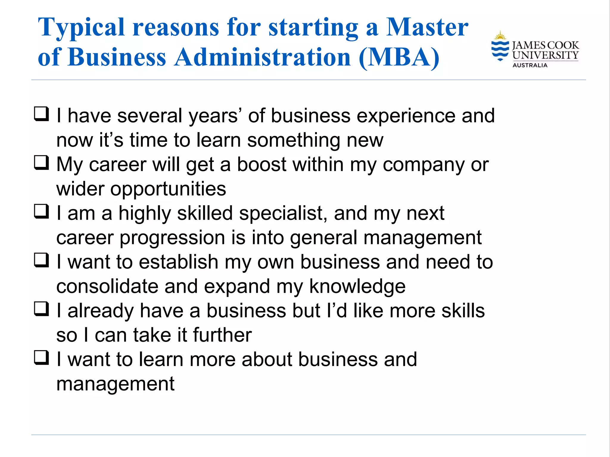 Typical reasons for starting a Master of Business Administration (MBA) I have several years’ of business experience and now it’s time to learn something new My career will get a boost within my company or wider opportunities I am a highly skilled specialist, and my next career progression is into general management I want to establish my own business and need to consolidate and expand my knowledge I already have a business but I’d like more skills so I can take it further I want to learn more about business and management 
